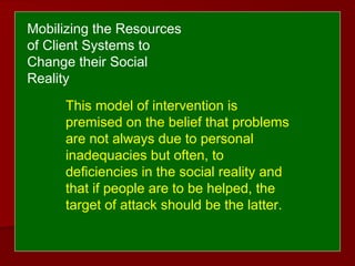 This model of intervention is
premised on the belief that problems
are not always due to personal
inadequacies but often, to
deficiencies in the social reality and
that if people are to be helped, the
target of attack should be the latter.
Mobilizing the Resources
of Client Systems to
Change their Social
Reality
 