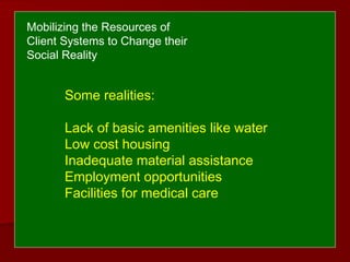 Some realities:
Lack of basic amenities like water
Low cost housing
Inadequate material assistance
Employment opportunities
Facilities for medical care
Mobilizing the Resources of
Client Systems to Change their
Social Reality
 