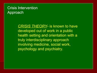 CRISIS THEORY- is known to have
developed out of work in a public
health setting and orientation with a
truly interdisciplinary approach
involving medicine, social work,
psychology and psychiatry.
Crisis Intervention
Approach
 