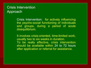 Crisis Intervention: for actively influencing
the psycho-social functioning of individuals
and groups, during a period of acute
disequilibrium.
It involves crisis-oriented, time-limited work,
usually two to six weeks in duration.
To be really effective, crisis intervention
should be available within 24 to 72 hours
after application or referral for assistance.
Crisis Intervention
Approach
 