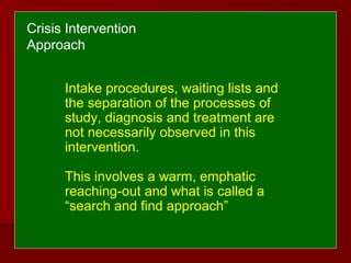 Intake procedures, waiting lists and
the separation of the processes of
study, diagnosis and treatment are
not necessarily observed in this
intervention.
This involves a warm, emphatic
reaching-out and what is called a
“search and find approach”
Crisis Intervention
Approach
 