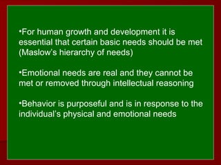  
 
•For human growth and development it is
essential that certain basic needs should be met
(Maslow’s hierarchy of needs)
•Emotional needs are real and they cannot be
met or removed through intellectual reasoning
•Behavior is purposeful and is in response to the
individual’s physical and emotional needs
 