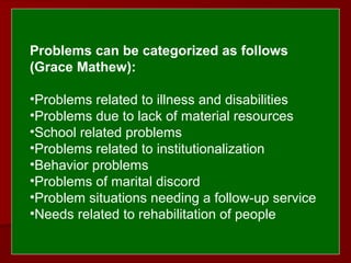  
 
Problems can be categorized as follows 
(Grace Mathew):
 
•Problems related to illness and disabilities
•Problems due to lack of material resources
•School related problems
•Problems related to institutionalization
•Behavior problems
•Problems of marital discord
•Problem situations needing a follow-up service
•Needs related to rehabilitation of people
 