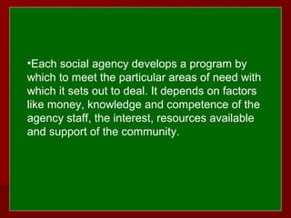  
 
•Each social agency develops a program by
which to meet the particular areas of need with
which it sets out to deal. It depends on factors
like money, knowledge and competence of the
agency staff, the interest, resources available
and support of the community.
 
