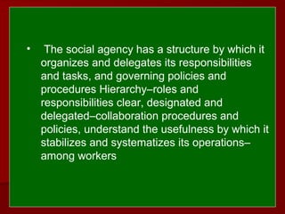  
 
• The social agency has a structure by which it
organizes and delegates its responsibilities
and tasks, and governing policies and
procedures Hierarchy–roles and
responsibilities clear, designated and
delegated–collaboration procedures and
policies, understand the usefulness by which it
stabilizes and systematizes its operations–
among workers
 