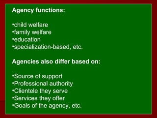  
 Agency functions:
•child welfare
•family welfare
•education
•specialization-based, etc.
Agencies also differ based on: 
 
•Source of support
•Professional authority
•Clientele they serve
•Services they offer
•Goals of the agency, etc.
 
