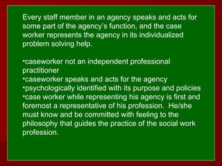  
 Every staff member in an agency speaks and acts for
some part of the agency’s function, and the case
worker represents the agency in its individualized
problem solving help.
•caseworker not an independent professional
practitioner
•caseworker speaks and acts for the agency
•psychologically identified with its purpose and policies
•case worker while representing his agency is first and
foremost a representative of his profession. He/she
must know and be committed with feeling to the
philosophy that guides the practice of the social work
profession.
 