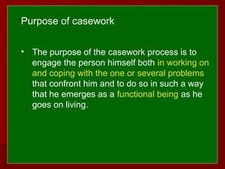  
 
• The purpose of the casework process is to
engage the person himself both in working on
and coping with the one or several problems
that confront him and to do so in such a way
that he emerges as a functional being as he
goes on living.
Purpose of casework
 