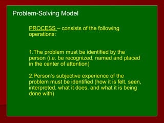 PROCESS – consists of the following
operations:
1.The problem must be identified by the
person (i.e. be recognized, named and placed
in the center of attention)
2.Person’s subjective experience of the
problem must be identified (how it is felt, seen,
interpreted, what it does, and what it is being
done with)
Problem-Solving Model
 