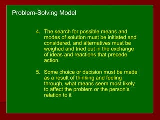 4. The search for possible means and
modes of solution must be initiated and
considered, and alternatives must be
weighed and tried out in the exchange
of ideas and reactions that precede
action.
5. Some choice or decision must be made
as a result of thinking and feeling
through, what means seem most likely
to affect the problem or the person’s
relation to it
Problem-Solving Model
 