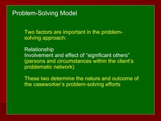 Two factors are important in the problem-
solving approach:
Relationship
Involvement and effect of “significant others”
(persons and circumstances within the client’s
problematic network)
These two determine the nature and outcome of
the caseworker’s problem-solving efforts
Problem-Solving Model
 