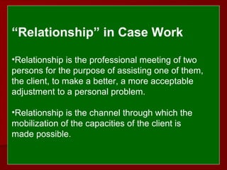  
 
“Relationship” in Case Work 
•Relationship is the professional meeting of two
persons for the purpose of assisting one of them,
the client, to make a better, a more acceptable
adjustment to a personal problem.
•Relationship is the channel through which the
mobilization of the capacities of the client is
made possible.
 