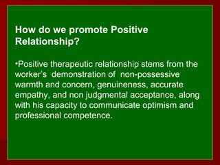  
 
How do we promote Positive 
Relationship?
 
•Positive therapeutic relationship stems from the
worker’s demonstration of non-possessive
warmth and concern, genuineness, accurate
empathy, and non judgmental acceptance, along
with his capacity to communicate optimism and
professional competence.
 