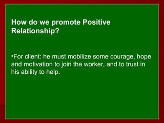  
 
How do we promote Positive 
Relationship?
•For client: he must mobilize some courage, hope
and motivation to join the worker, and to trust in
his ability to help.
 
 