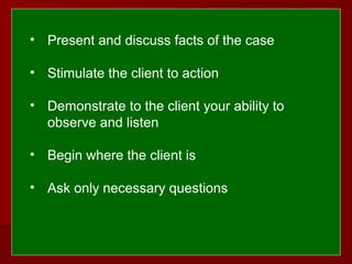  
 
• Present and discuss facts of the case
• Stimulate the client to action
• Demonstrate to the client your ability to
observe and listen
• Begin where the client is
• Ask only necessary questions
 