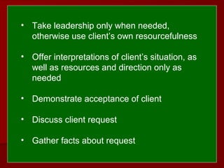  
 
• Take leadership only when needed,
otherwise use client’s own resourcefulness
• Offer interpretations of client’s situation, as
well as resources and direction only as
needed
• Demonstrate acceptance of client
• Discuss client request
• Gather facts about request
 