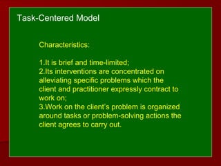 Characteristics:
1.It is brief and time-limited;
2.Its interventions are concentrated on
alleviating specific problems which the
client and practitioner expressly contract to
work on;
3.Work on the client’s problem is organized
around tasks or problem-solving actions the
client agrees to carry out.
Task-Centered Model
 