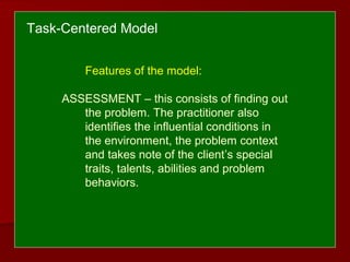 Features of the model:
ASSESSMENT – this consists of finding out
the problem. The practitioner also
identifies the influential conditions in
the environment, the problem context
and takes note of the client’s special
traits, talents, abilities and problem
behaviors.
Task-Centered Model
 