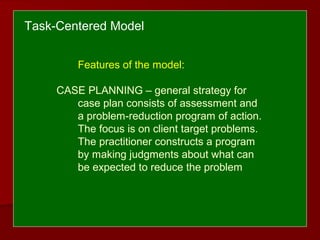 Features of the model:
CASE PLANNING – general strategy for
case plan consists of assessment and
a problem-reduction program of action.
The focus is on client target problems.
The practitioner constructs a program
by making judgments about what can
be expected to reduce the problem
Task-Centered Model
 