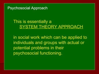 Psychosocial Approach
This is essentially a
SYSTEM THEORY APPROACH
in social work which can be applied to
individuals and groups with actual or
potential problems in their
psychosocial functioning.
 