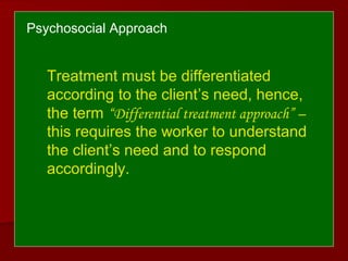 Psychosocial Approach
Treatment must be differentiated
according to the client’s need, hence,
the term “Differential treatment approach” –
this requires the worker to understand
the client’s need and to respond
accordingly.
 