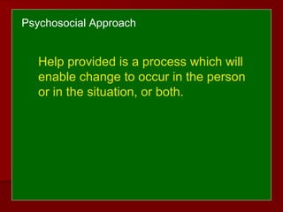 Psychosocial Approach
Help provided is a process which will
enable change to occur in the person
or in the situation, or both.
 