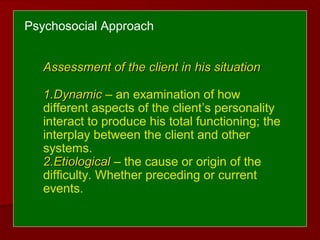 Psychosocial Approach
Assessment of the client in his situationAssessment of the client in his situation
1.1.DynamicDynamic – an examination of how
different aspects of the client’s personality
interact to produce his total functioning; the
interplay between the client and other
systems.
2.2.EtiologicalEtiological – the cause or origin of the
difficulty. Whether preceding or current
events.
 