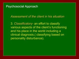 Psychosocial Approach
Assessment of the client in his situationAssessment of the client in his situation
3. Classificatory-. Classificatory- an effort to classify
various aspects of the client’s functioning
and his place in the world including a
clinical diagnosis.( classifying based on
personality disturbance).
 