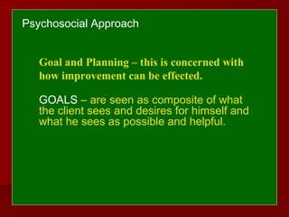 Psychosocial Approach
Goal and Planning – this is concerned with
how improvement can be effected.
GOALS – are seen as composite of what
the client sees and desires for himself and
what he sees as possible and helpful.
 