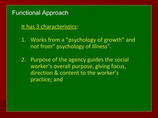 Functional Approach
It has 3 characteristics:
1. Works from a “psychology of growth” and
not from” psychology of illness”.
2. Purpose of the agency guides the social
worker’s overall purpose, giving focus,
direction & content to the worker’s
practice; and
 