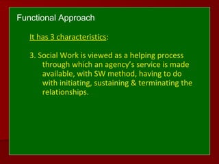 Functional Approach
It has 3 characteristics:
3. Social Work is viewed as a helping process
through which an agency’s service is made
available, with SW method, having to do
with initiating, sustaining & terminating the
relationships.
 