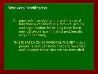 Behavioral Modification
An approach intended to improve the social
functioning of individuals, families, groups
and organizations by helping them learn
new behaviors & eliminating problematic
ways of behaving.
THIS IS BASED ON BEHAVIORAL THEORY – that
people repeat behaviors that are rewarded
and abandon those that are not rewarded.
 
