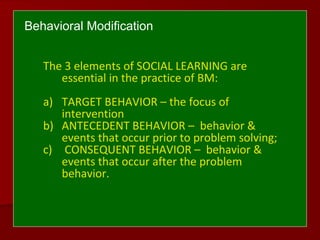 Behavioral Modification
The 3 elements of SOCIAL LEARNING are
essential in the practice of BM:
a) TARGET BEHAVIOR – the focus of
intervention
b) ANTECEDENT BEHAVIOR – behavior &
events that occur prior to problem solving;
c) CONSEQUENT BEHAVIOR – behavior &
events that occur after the problem
behavior.
 