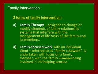 Family Intervention
2 forms of family intervention:
a) Family Therapy – designed to change or
modify elements of family relationship
systems that interfere with the
management of life tasks of the family and
its members.
a) Family-focused work with an individual
client – referred to as “family casework” is
undertaken with focus on a family
member, with the family members being
involved in the helping process
 