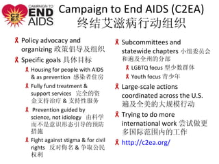 Campaign to End AIDS (C2EA) սᰬ̲ж֯ Policy advocacy and organizing ߳֯ Specific goals Ŀ Housing for people with AIDS & as prevention  Ⱦס Fully fund treatment & support services  ȫʽ֧ & ֧Է  Prevention guided by science, not idiology  ɿѧʶ̬Ԥʩ  Fight against stigma & for civil rights   & ȡȨ  Subcommittees and statewide chapters СίԱͱ鼰ȫݵķֲ LGBTQ focus Ⱥ Youth focus  Large-scale actions coordinated across the U.S. 鼰ȫĴģж Trying to do more international work ʷΧڵĹ http://c2ea.org/ 