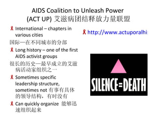 AIDS Coalition to Unleash Power  (ACT UP) ̲Žͷ International C chapters in various cities ʡڲͬеķֲ Long history C one of the first AIDS activist groups ܳʷİ̲֯֮һ Sometimes specific leadership structure, sometimes not о쵼ṹʱû Can quickly organize  ܹѸ֯ http://www.actuporalhistory.org/ 