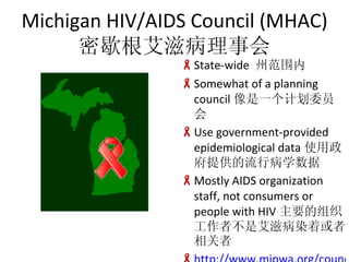 Michigan HIV/AIDS Council (MHAC) Ъ̲» State-wide  ݷΧ Somewhat of a planning council һƻίԱ Use government-provided epidemiological data ʹṩвѧ Mostly AIDS organization staff, not consumers or people with HIV Ҫ߲֯ǰ̲ȾŻ http://www.mipwa.org/council.htm 