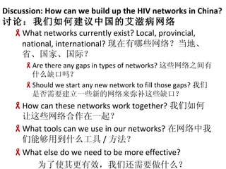 Discussion: How can we build up the HIV networks in China? ۣνйİ̲ What networks currently exist? Local, provincial, national, international? Щ磿ءʡҡʣ Are there any gaps in types of networks? Щ֮ʲôȱ Should we start any new network to fill those gaps? ǷҪһЩµֲЩȱڣ How can these networks work together? Щһ What tools can we use in our networks? ܹõʲô /  What else do we need to be more effective? ΪʹЧǻҪʲô 