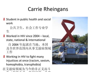 Carrie Rheingans Student in public health and social work Ṥרҵѧ Worked in HIV since 2004 C local, state, national & international  2004 ڵءȫ緶Χڴ°̲ Working in HIV to fight many injustices at once (racism, sexism, homophobia, transphobia) ڰ̲Ϊķ塢Աӡ׿ͬԿʿĿ־壩 