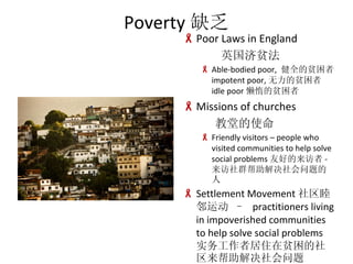 Poverty ȱ Poor Laws in England Ӣƶ Able-bodied poor,  ȫƶ impotent poor, ƶ  idle poor ƶ Missions of churches õʹ Friendly visitors C people who visited communities to help solve social problems Ѻõ - Ⱥ Settlement Movement ˶ C  practitioners living in impoverished communities to help solve social problems ʵ߾סƶ 