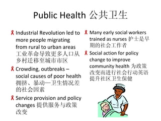 Public Health  Industrial Revolution led to more people migrating from rural to urban areas ҵ¸˿ڴǨ Crowding, outbreaks C social causes of poor health ӵ Service provision and policy changes ṩ߸ı Many early social workers trained as nurses ʿڵṤ Social action for policy change to improve community health Ϊ߸ıжӢ 