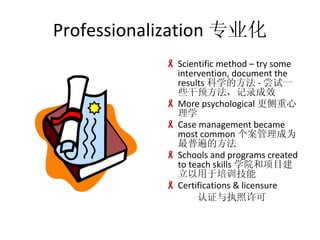 Professionalization רҵ Scientific method C try some intervention, document the results ѧķ - һЩԤ¼Ч More psychological ѧ Case management became most common Ϊձķ Schools and programs created to teach skills ѧԺĿѵ Certifications & licensure ִ֤ 