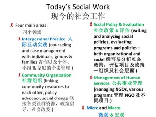 Todays Social Work ֽṤ Four main areas: ĸ Interpersonal Practice  ˼ʻʵ (counseling and case management with individuals, groups & families ѯԼ塢С & ͥĸ ) Community Organization  Ⱥ֯ (linking community resources to each other, policy advocacy, social change ӸȺԴ߳ı ) Social Policy & Evaluation   &  (writing and analyzing social policies, evaluating programs and policies C both organizational and social ׫дߣĿߡ֯ ) Management of Human Services  ҵ (managing NGOs, various programs  NGO ͬĿ ) Micro  and  Macro ΢ &  