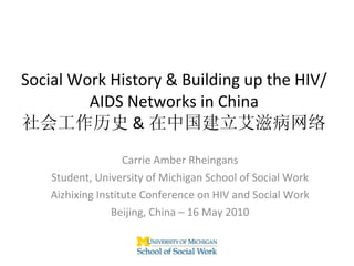 Social Work History & Building up the HIV/AIDS Networks in China 社会工作历史 & 在中国建立艾滋病网络 Carrie Amber Rheingans Student, University of Michigan School of Social Work Aizhixing Institute Conference on HIV and Social Work Beijing, China – 16 May 2010 