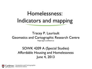 Homelessness:
Indicators and mapping
Tracey P. Lauriault
Geomatics and Cartographic Research Centre
https://gcrc.carleton.ca
SOWK 4209 A (Special Studies)
Affordable Housing and Homelessness
June 4, 2013
 