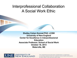 Interprofessional Collaboration
A Social Work Ethic

Shelley Cohen Konrad PhD, LCSW
University of New England
Center for Excellence in Interprofessional
Education
Associate Professor, School of Social Work
October 18, 2013
Waterville, ME

 
