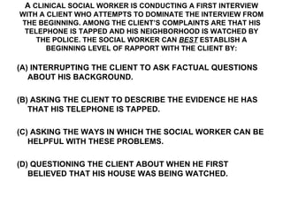 A  CLINICAL SOCIAL WORKER IS CONDUCTING A FIRST INTERVIEW WITH A CLIENT WHO ATTEMPTS TO DOMINATE THE INTERVIEW FROM THE BEGINNING. AMONG THE CLIENT’S COMPLAINTS ARE THAT HIS TELEPHONE IS TAPPED AND HIS NEIGHBORHOOD IS WATCHED BY THE POLICE. THE SOCIAL WORKER CAN   BEST  ESTABLISH A BEGINNING LEVEL OF RAPPORT WITH THE CLIENT BY: (A) INTERRUPTING THE CLIENT TO ASK FACTUAL QUESTIONS ABOUT HIS BACKGROUND. (B) ASKING THE CLIENT TO DESCRIBE THE EVIDENCE HE HAS THAT HIS TELEPHONE IS TAPPED. (C) ASKING THE WAYS IN WHICH THE SOCIAL WORKER CAN BE HELPFUL WITH THESE PROBLEMS. (D) QUESTIONING THE CLIENT ABOUT WHEN HE FIRST BELIEVED THAT HIS HOUSE WAS BEING WATCHED. 