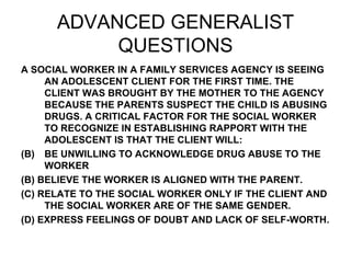 ADVANCED GENERALIST QUESTIONS A SOCIAL WORKER IN A FAMILY SERVICES AGENCY IS SEEING AN ADOLESCENT CLIENT FOR THE FIRST TIME. THE CLIENT WAS BROUGHT BY THE MOTHER TO THE AGENCY BECAUSE THE PARENTS SUSPECT THE CHILD IS ABUSING DRUGS. A CRITICAL FACTOR FOR THE SOCIAL WORKER TO RECOGNIZE IN ESTABLISHING RAPPORT WITH THE ADOLESCENT IS THAT THE CLIENT WILL: BE UNWILLING TO ACKNOWLEDGE DRUG ABUSE TO THE WORKER (B) BELIEVE THE WORKER IS ALIGNED WITH THE PARENT. (C) RELATE TO THE SOCIAL WORKER ONLY IF THE CLIENT AND THE SOCIAL WORKER ARE OF THE SAME GENDER. (D) EXPRESS FEELINGS OF DOUBT AND LACK OF SELF-WORTH. 