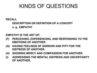 KINDS OF QUESTIONS RECALL DESCRIPTION OR DEFINITION OF A CONCEPT e. g., EMPATHY EMPATHY IS THE ART OF: PERCEIVING, EXPERIENCING, AND RESPONDING TO THE EMOTIONS OF ANOTHER. HAVING FEELINGS OF SORROW AND PITY FOR THE DISTRESS OF ANOTHER. SHOWING MERCY AND COMPASSION FOR ANOTHER. ADDRESSING THE MENTAL DISTRESS AND UNCERTAINTY OF ANOTHER. 