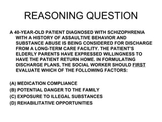 REASONING QUESTION A 40-YEAR-OLD PATIENT DIAGNOSED WITH SCHIZOPHRENIA WITH A HISTORY OF ASSAULTIVE BEHAVIOR AND SUBSTANCE ABUSE IS BEING CONSIDERED FOR DISCHARGE FROM A LONG-TERM CARE FACILITY. THE PATIENT’S ELDERLY PARENTS HAVE EXPRESSED WILLINGNESS TO HAVE THE PATIENT RETURN HOME. IN FORMULATING DISCHARGE PLANS, THE SOCIAL WORKER SHOULD  FIRST  EVALUATE WHICH OF THE FOLLOWING FACTORS: (A) MEDICATION COMPLIANCE (B) POTENTIAL DANGER TO THE FAMILY (C) EXPOSURE TO ILLEGAL SUBSTANCES (D) REHABILITATIVE OPPORTUNITIES 
